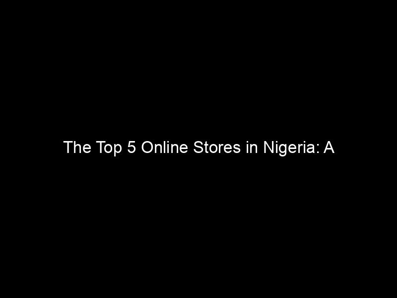 The Top 5 Online Stores In Nigeria: A Comprehensive Guide